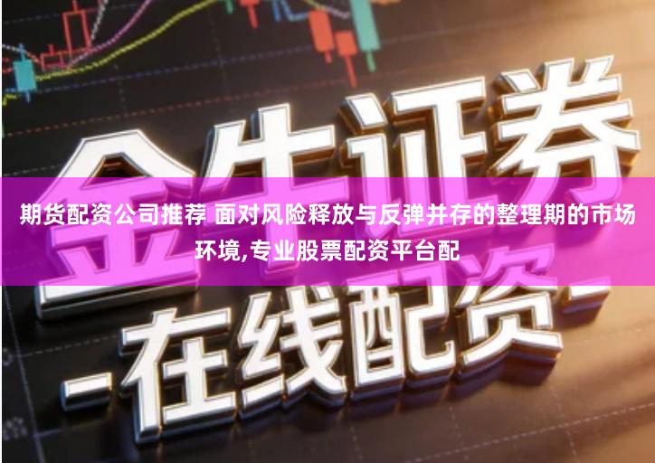 期货配资公司推荐 面对风险释放与反弹并存的整理期的市场环境,专业股票配资平台配