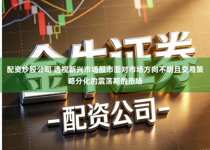 配资炒股公司 透视新兴市场股市面对市场方向不明且交易策略分化的震荡期的市场
