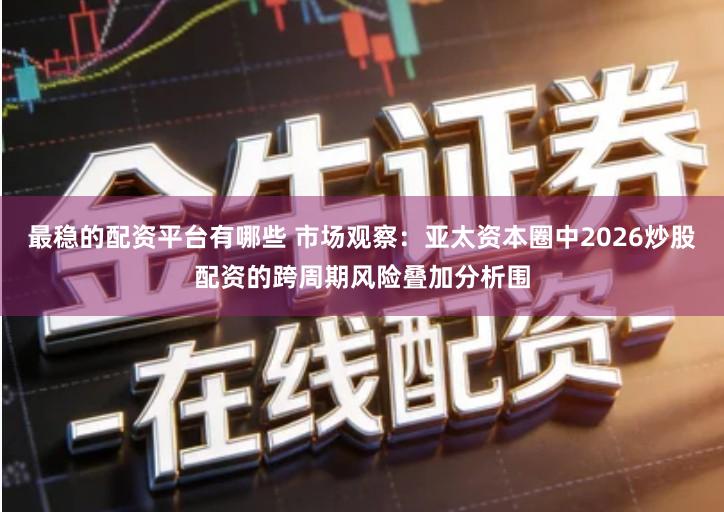 最稳的配资平台有哪些 市场观察：亚太资本圈中2026炒股配资的跨周期风险叠加分析围
