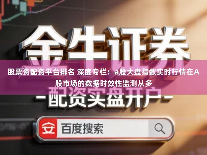 股票资配资平台排名 深度专栏：a股大盘指数实时行情在A股市场的数据时效性监测从多