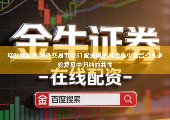 堆财网配资 海外交易市场51配资网的风险集中度监控从多轮复盘中归纳的共性