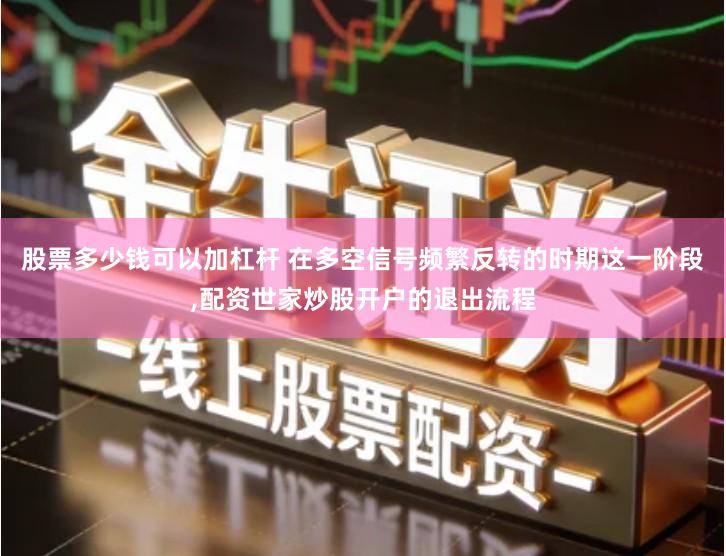 股票多少钱可以加杠杆 在多空信号频繁反转的时期这一阶段,配资世家炒股开户的退出流程