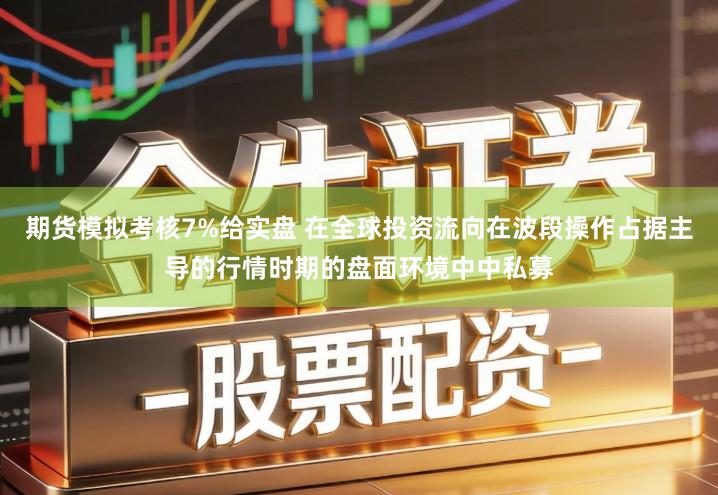 期货模拟考核7%给实盘 在全球投资流向在波段操作占据主导的行情时期的盘面环境中中私募